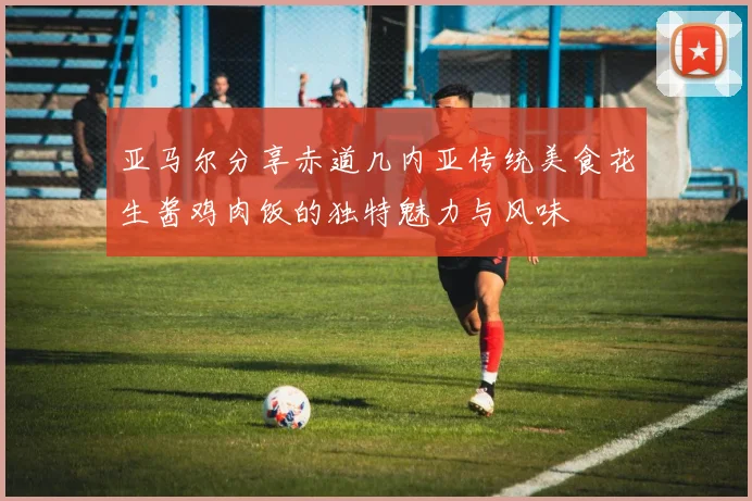 亚马尔分享赤道几内亚传统美食花生酱鸡肉饭的独特魅力与风味