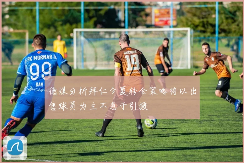 德媒分析拜仁今夏转会策略将以出售球员为主不急于引援