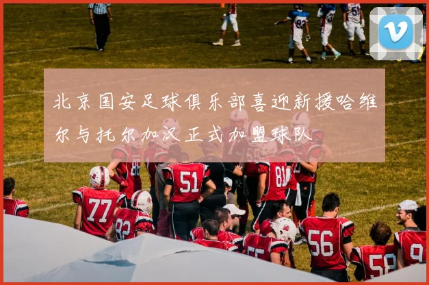 北京国安足球俱乐部喜迎新援哈维尔与托尔加汉正式加盟球队