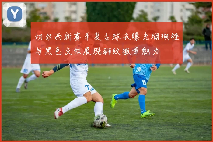 切尔西新赛季复古球衣曝光珊瑚橙与黑色交织展现狮纹徽章魅力