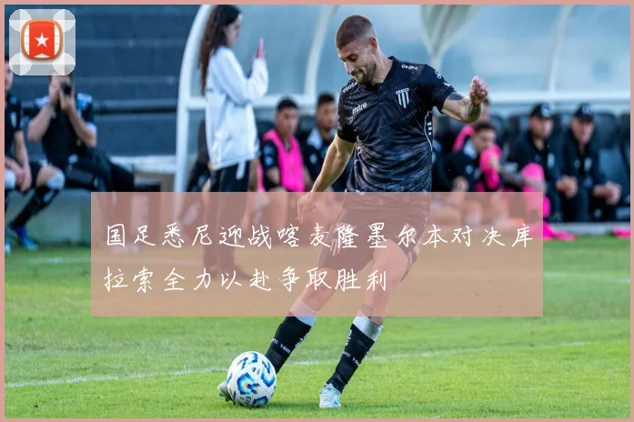 国足悉尼迎战喀麦隆墨尔本对决库拉索全力以赴争取胜利