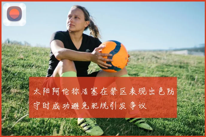 太阳阿伦称活塞在禁区表现出色防守时成功避免犯规引发争议