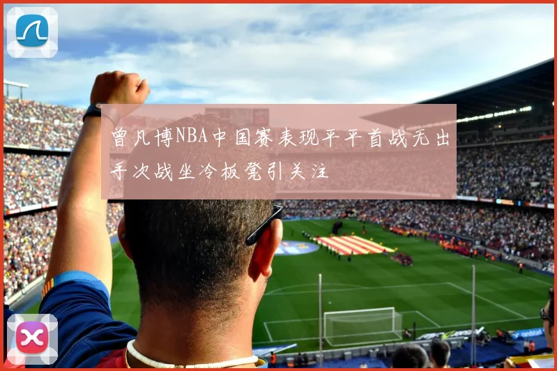 曾凡博NBA中国赛表现平平首战无出手次战坐冷板凳引关注
