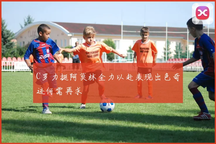 C罗力挺阿莫林全力以赴表现出色奇迹何需再求