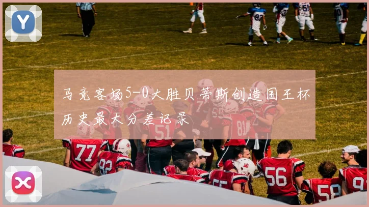 马竞客场5-0大胜贝蒂斯创造国王杯历史最大分差记录