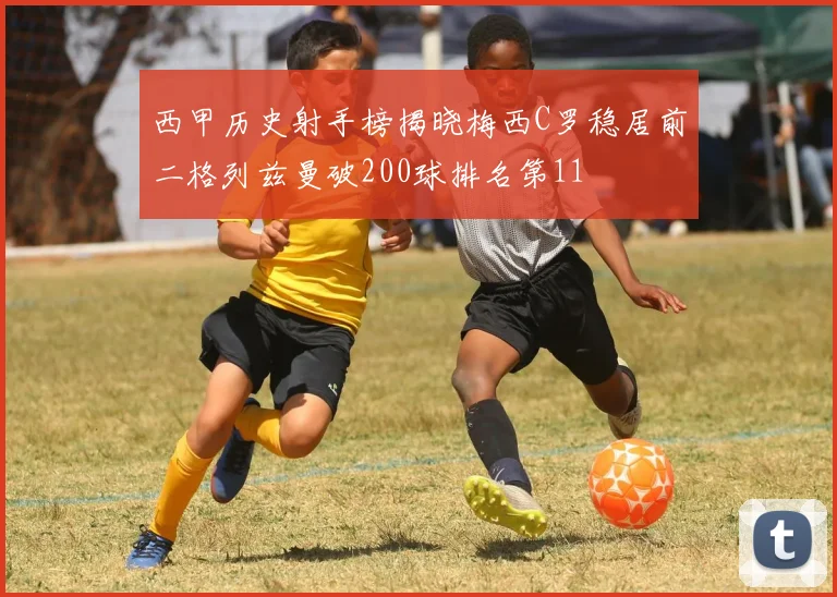 西甲历史射手榜揭晓梅西C罗稳居前二格列兹曼破200球排名第11