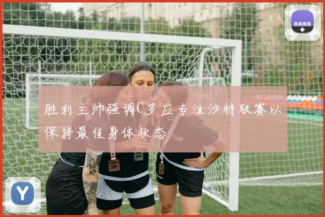胜利主帅强调C罗应专注沙特联赛以保持最佳身体状态