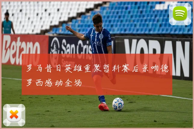 罗马昔日英雄重聚哲科赛后亲吻德罗西感动全场