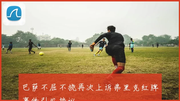 巴萨不屈不挠再次上诉弗里克红牌事件引发热议