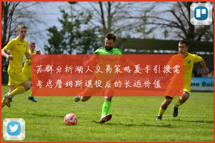 苏群分析湖人交易策略夏季引援需考虑詹姆斯退役后的长远价值