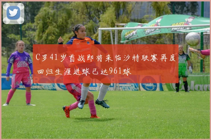 C罗41岁首战即将来临沙特联赛再度回归生涯进球已达961球