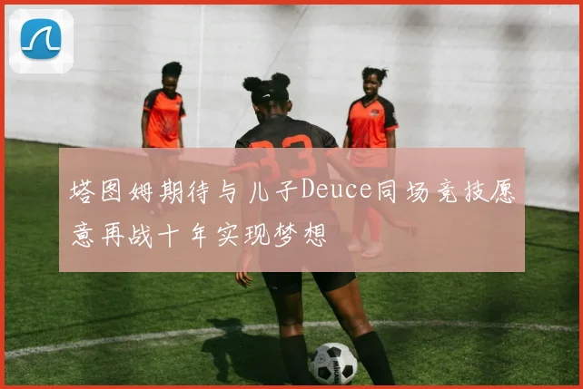 塔图姆期待与儿子Deuce同场竞技愿意再战十年实现梦想