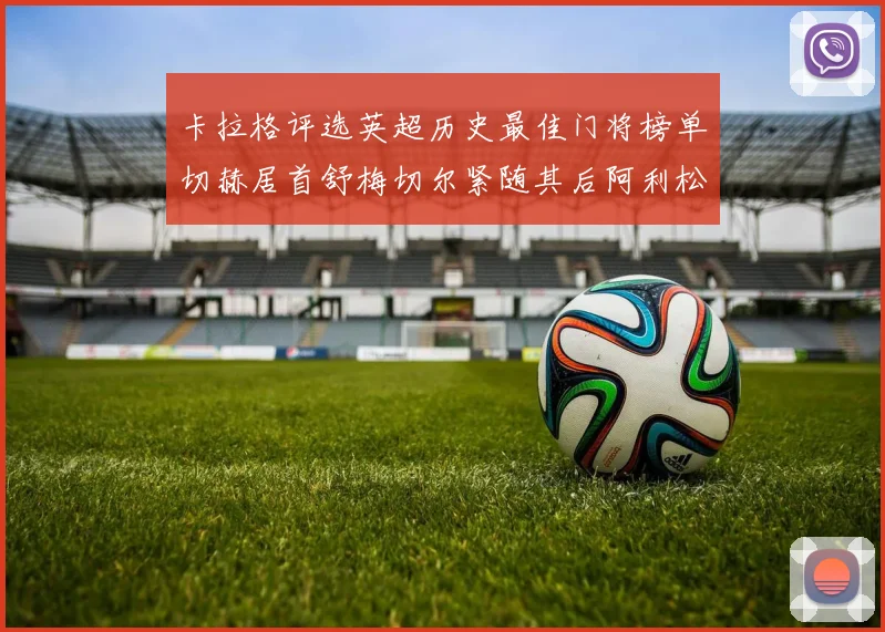 卡拉格评选英超历史最佳门将榜单切赫居首舒梅切尔紧随其后阿利松位列第三