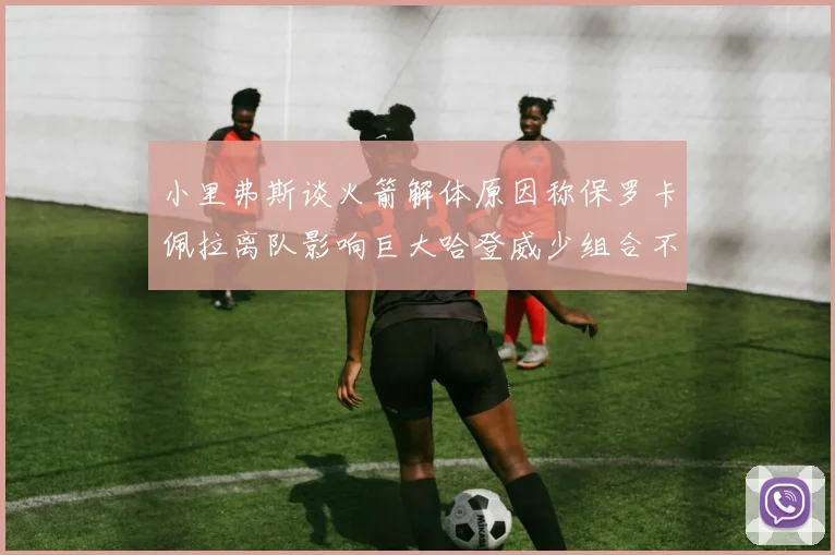小里弗斯谈火箭解体原因称保罗卡佩拉离队影响巨大哈登威少组合不和谐