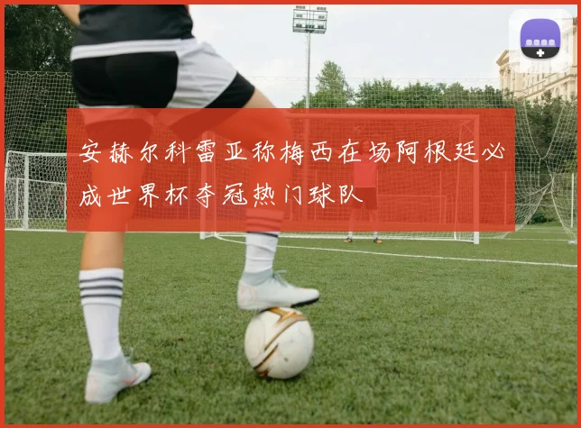 安赫尔科雷亚称梅西在场阿根廷必成世界杯夺冠热门球队