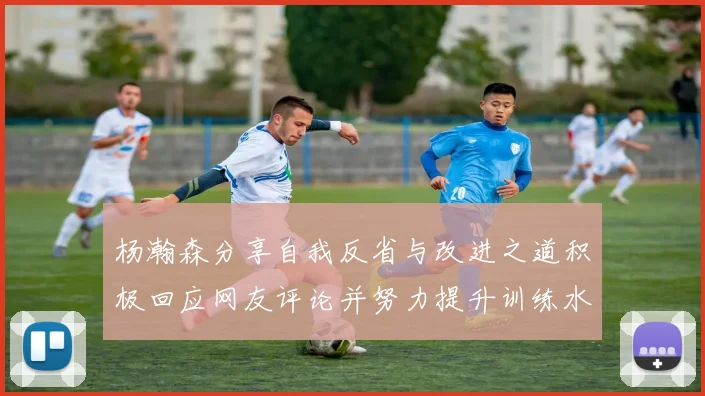 杨瀚森分享自我反省与改进之道积极回应网友评论并努力提升训练水平