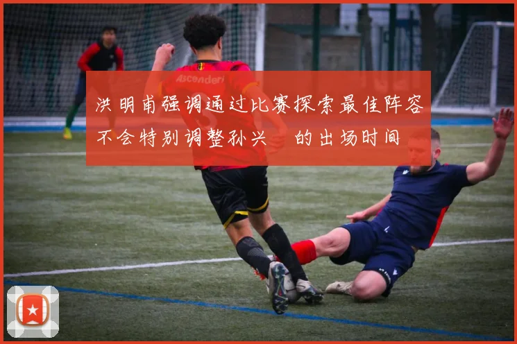 洪明甫强调通过比赛探索最佳阵容不会特别调整孙兴慜的出场时间
