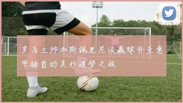 罗马主帅加斯佩里尼谈赢球升至意甲榜首的美妙追梦之旅