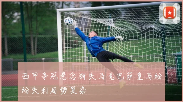 西甲争冠悬念渐失马竞巴萨皇马纷纷失利局势复杂