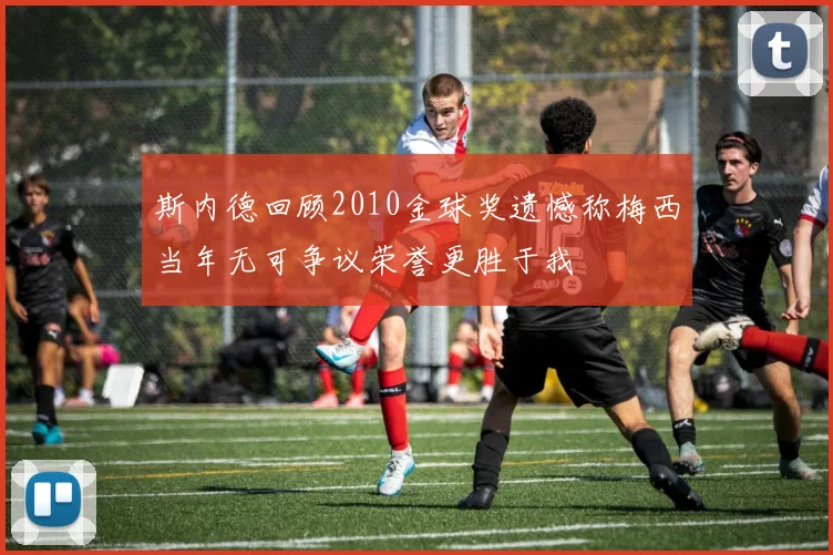 斯内德回顾2010金球奖遗憾称梅西当年无可争议荣誉更胜于我
