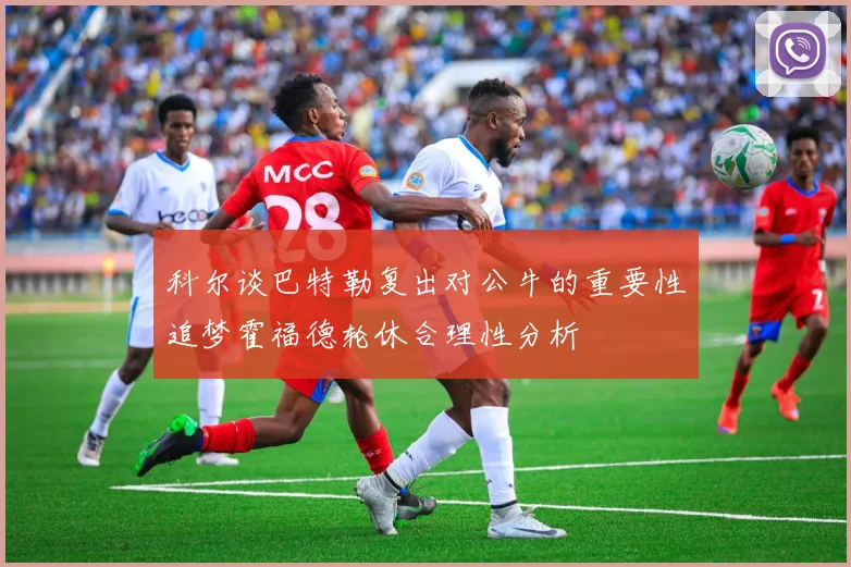 科尔谈巴特勒复出对公牛的重要性追梦霍福德轮休合理性分析