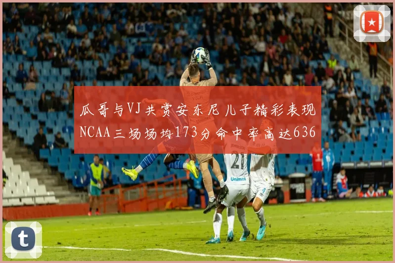 瓜哥与VJ共赏安东尼儿子精彩表现NCAA三场场均173分命中率高达636