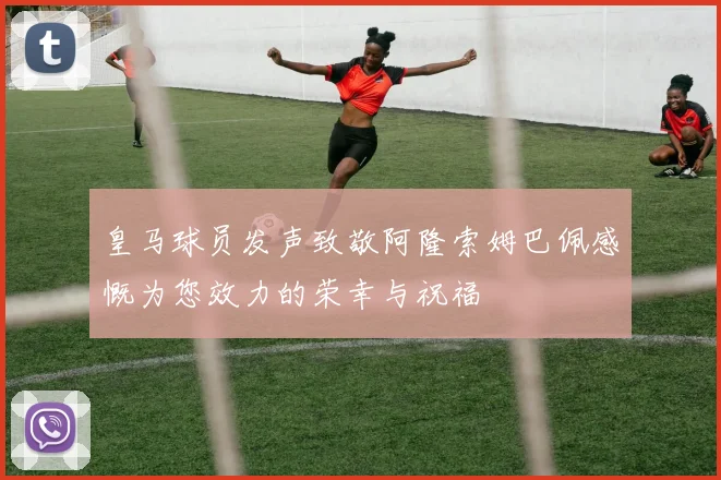皇马球员发声致敬阿隆索姆巴佩感慨为您效力的荣幸与祝福