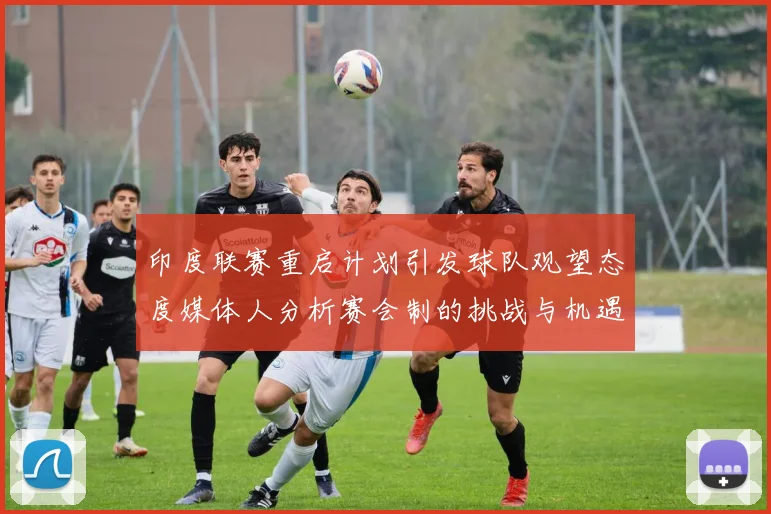 印度联赛重启计划引发球队观望态度媒体人分析赛会制的挑战与机遇