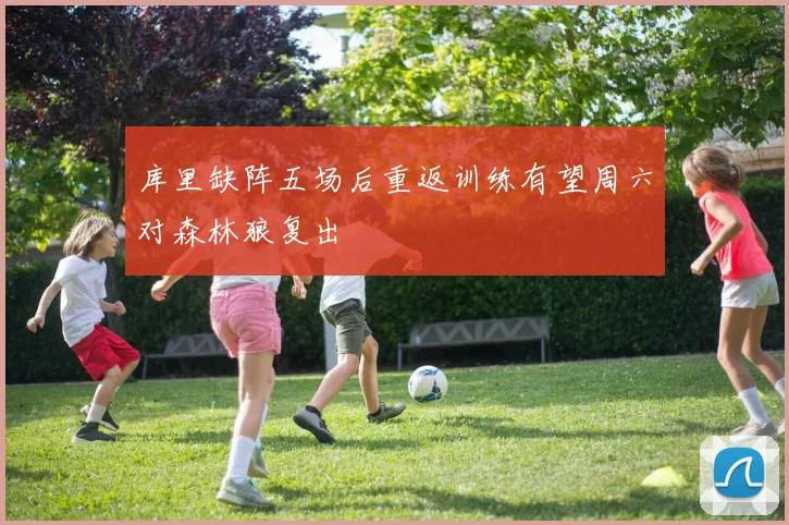 库里缺阵五场后重返训练有望周六对森林狼复出