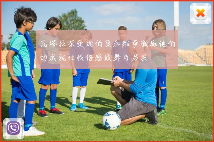 瓦塔拉深受姆伯莫和维萨激励他们的成就让我倍感鼓舞与启发