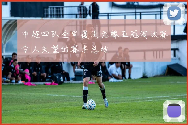 中超四队全军覆没无缘亚冠淘汰赛令人失望的赛季总结