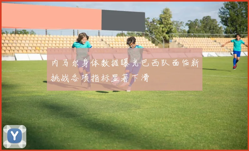 内马尔身体数据曝光巴西队面临新挑战各项指标显著下滑