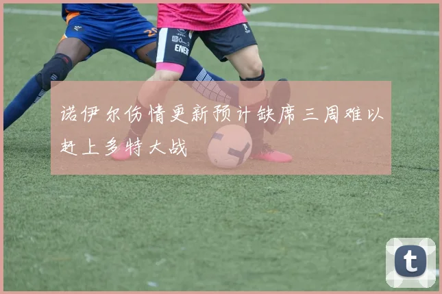 诺伊尔伤情更新预计缺席三周难以赶上多特大战