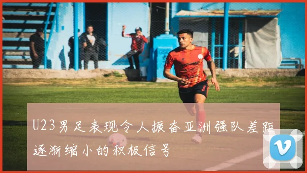 U23男足表现令人振奋亚洲强队差距逐渐缩小的积极信号