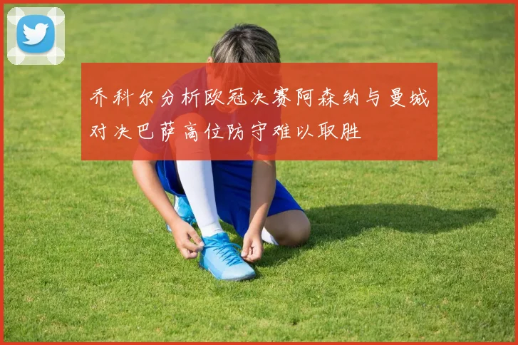 乔科尔分析欧冠决赛阿森纳与曼城对决巴萨高位防守难以取胜
