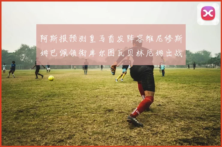 阿斯报预测皇马首发阵容维尼修斯姆巴佩领衔库尔图瓦贝林厄姆出战