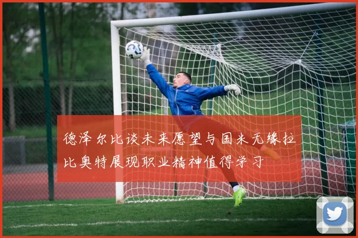 德泽尔比谈未来愿望与国米无缘拉比奥特展现职业精神值得学习