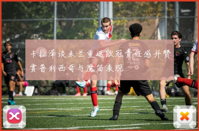 卡拉泽谈米兰重返欧冠责任感并赞赏普利西奇与魔笛表现
