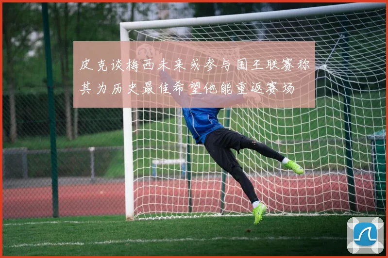 皮克谈梅西未来或参与国王联赛称其为历史最佳希望他能重返赛场