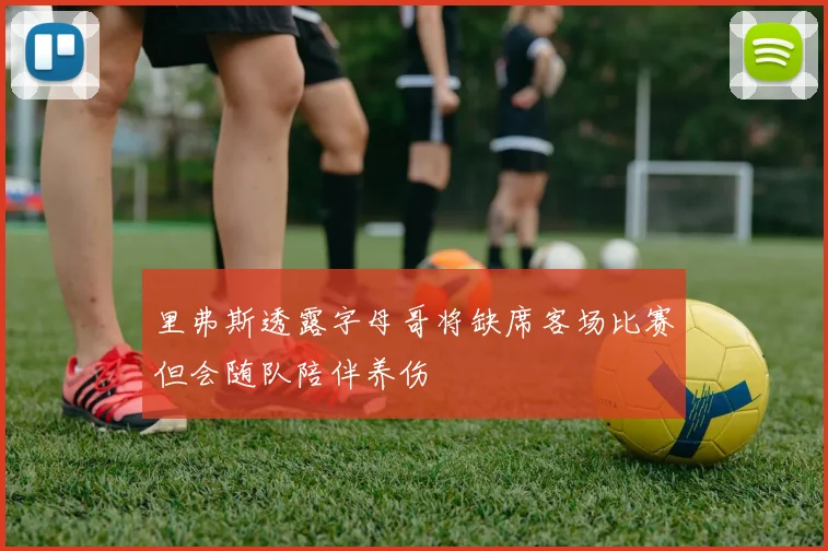 里弗斯透露字母哥将缺席客场比赛但会随队陪伴养伤